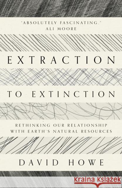 Extraction to Extinction: Rethinking our Relationship with Earth's Natural Resources David Howe 9781913393274