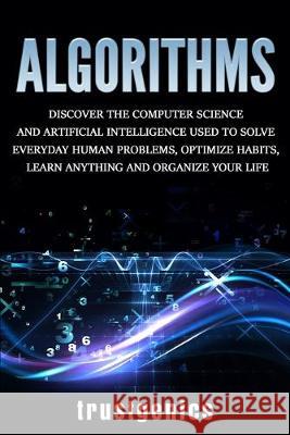 Algorithms: Discover the Computer Science and Artificial Intelligence Used to Solve Everyday Human Problems, Optimize Habits, Learn Anything, and Organize Your Life Trust Genics 9781913397234