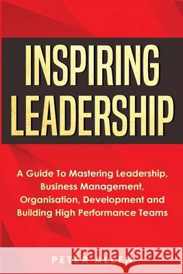 Inspiring Leadership: A Guide To Mastering Leadership, Business Management, Organisation, Development and Building High Performance Teams Peter Allen 9781913397708 Fortune Publishing