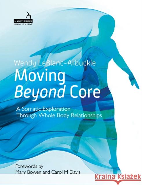 Moving Beyond Core: A Somatic Exploration Through Whole Body Relationships Wendy LeBlanc-Arbuckle 9781913426477 Handspring Publishing