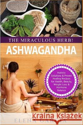 Ashwagandha - The Miraculous Herb!: Holistic Solutions & Proven Healing Recipes for Health, Beauty, Weight Loss & Hormone Balance Elena Garcia 9781913517045 Your Wellness Books