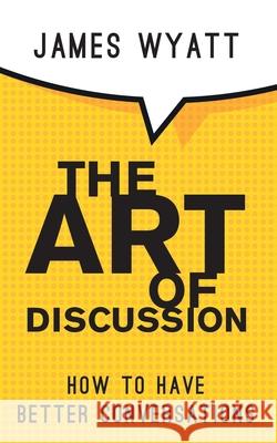 The Art of Discussion: How To Have Better Conversations James Wyatt 9781913568986 Clink Street Publishing