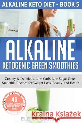 Alkaline Ketogenic Green Smoothies: Creamy & Delicious, Low-Carb, Low Sugar Green Smoothie Recipes for Weight Loss, Beauty and Health Garcia Elena 9781913575038