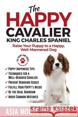The Happy Cavalier King Charles Spaniel: Raise Your Puppy to a Happy, Well-Mannered dog Asia Moore 9781913586287