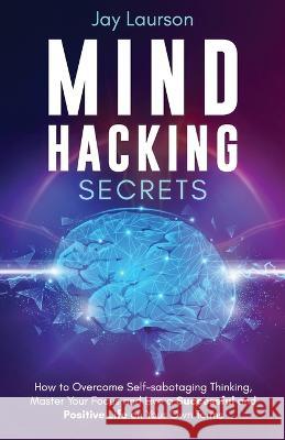 Mind Hacking Secrets: How to Overcome Self-sabotaging Thinking, Master Your Focus and Live a Successful and Positive Life on Your Own Terms Jay Laurson 9781913591151 Beldene Publishing