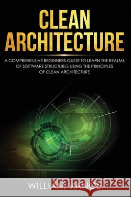 Clean Architecture: A Comprehensive Beginners Guide to Learn the Realms of Software Structures Using the Principles of Clean Architecture William Vance 9781913597047 Joiningthedotstv Limited