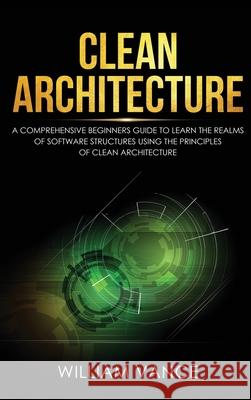 Clean Architecture: A Comprehensive Beginners Guide to Learn the Realms of Software Structures Using the Principles of Clean Architecture William Vance 9781913597634 Joiningthedotstv Limited