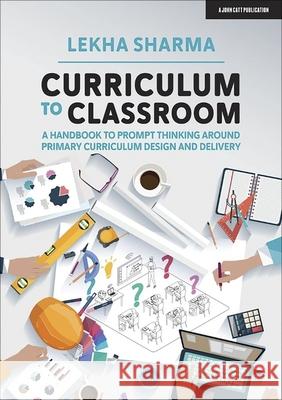 Curriculum to Classroom: A Handbook to Prompt Thinking Around Primary Curriculum Design and Delivery Lekha Sharma 9781913622213