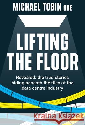 Lifting The Floor: Revealed: the true stories hiding beneath the tiles of the data centre industry Michael Tobin 9781913709013