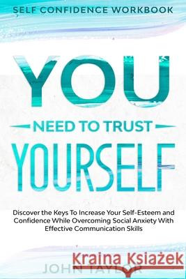Self Confidence Workbook: YOU NEED TO TRUST YOURSELF - Discover the Keys To Increase Your Self-Esteem and Confidence While Overcoming Social Anx John Taylor 9781913710279