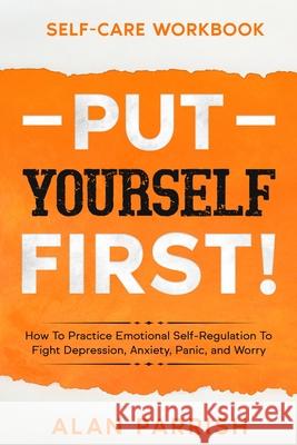 Self Care workbook: PUT YOURSELF FIRST! - How To Practice Emotional Self-Regulation To Fight Depression, Anxiety, Panic, and Worry Alan Parrish 9781913710323 Readers First Publishing Ltd