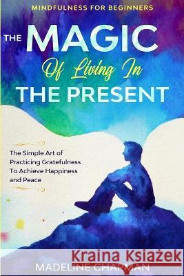 Mindfulness For Beginners: THE MAGIC OF LIVING IN THE PRESENT - The Simple Art of Practicing Gratefulness To Achieve Happiness and Peace Madeline Chapman 9781913710361