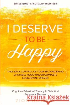 Borderline Personality Disorder: I DESERVE TO BE HAPPY - Take Back Control of Your BPD and Bring Unstable Mood Under Complete Lockdown Forever - Cogni Zion Howell 9781913710453 Readers First Publishing Ltd