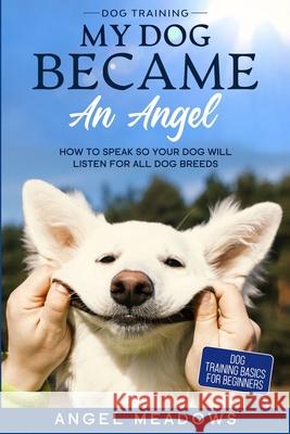 Dog Training: MY DOG BECAME AN ANGEL - How To Speak So Your Dog Will Listen For All Dog Breeds (Dog Training Basics For Beginners) Angel Meadows 9781913710576 Readers First Publishing Ltd