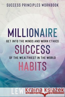 Success Principles Workbook: Millionaire Success Habits - Get Into The Minds and Work Ethics of The Wealthiest In The World Lewis Clark 9781913710798