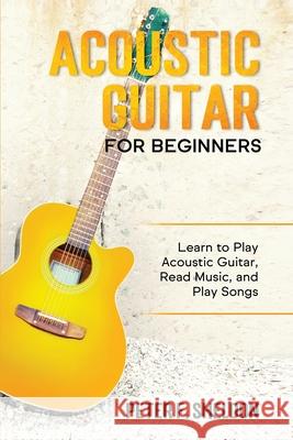 Acoustic Guitar for Beginners: Learn to Play Acoustic Guitar, Read Music, and Play Songs Peter F. Sheldon 9781913842093