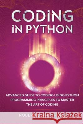 Coding in Python: Advanced Guide to Coding Using Python Programming Principles to Master the Art of Coding Robert C. Matthews 9781913842161 Greenwich Publishing Ltd