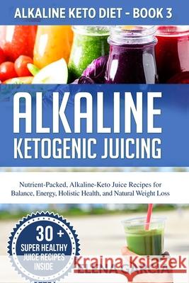 Alkaline Ketogenic Juicing: Nutrient-Packed, Alkaline-Keto Juice Recipes for Balance, Energy, Holistic Health, and Natural Weight Loss Elena Garcia 9781913857233
