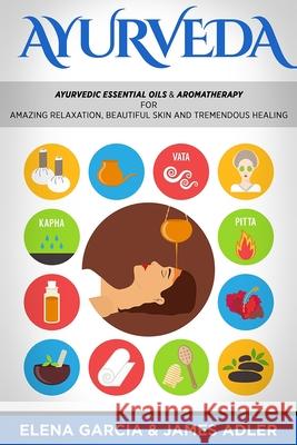 Ayurveda: Ayurvedic Essential Oils & Aromatherapy for Amazing Relaxation, Beautiful Skin & Tremendous Healing! Elena Garcia James Adler 9781913857264