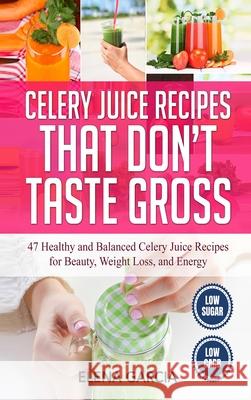 Celery Juice Recipes That Don't Taste Gross: 47 Healthy and Balanced Celery Juice Recipes for Beauty, Weight Loss and Energy Elena Garcia 9781913857455