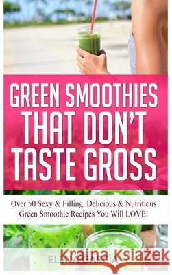 Green Smoothies That Don't Taste Gross: Over 50 Sexy & Filling, Delicious & Nutritious Green Smoothie Recipes You Will LOVE! Elena Garcia 9781913857479