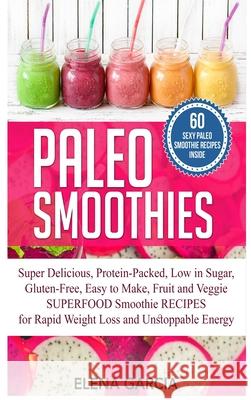 Paleo Smoothies: Super Delicious & Filling, Protein-Packed, Low in Sugar, Gluten-Free, Easy to Make, Fruit and Veggie Superfood Smoothi Elena Garcia 9781913857509