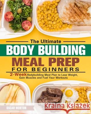 The Ultimate Bodybuilding Meal Prep for Beginners: 2-Week Bodybuilding Meal Plan to Lose Weight, Gain Muscles and Fuel Your Workouts Oscar Morton 9781913982164