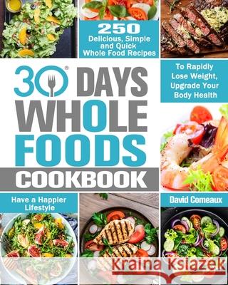 30 Day Whole Foods Cookbook: 250 Delicious, Simple and Quick Whole Food Recipes to Rapidly Lose Weight, Upgrade Your Body Health and Have a Happier David Comeaux 9781913982249 David Comeaux