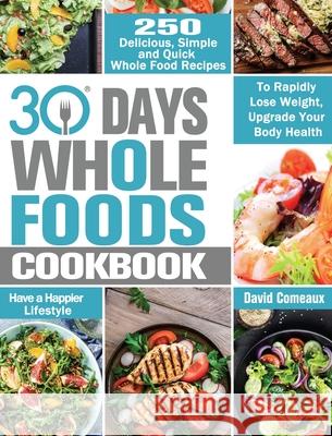 30 Day Whole Foods Cookbook: 250 Delicious, Simple and Quick Whole Food Recipes to Rapidly Lose Weight, Upgrade Your Body Health and Have a Happier David Comeaux 9781913982256 David Comeaux