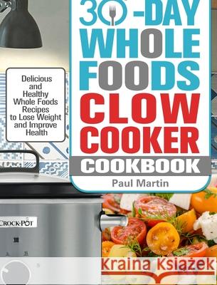 30-Day Whole Foods Slow Cooker Cookbook: Delicious and Healthy Whole Foods Recipes to Lose Weight and Improve Health Paul Martin 9781913982317 Paul Martin