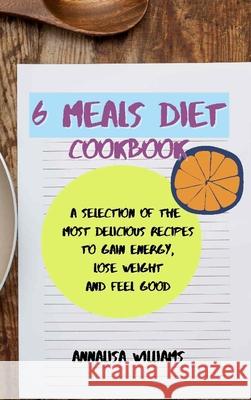 6 Meals Diet Cookbook: A Selection of the Most Delicious Recipes to Gain Energy, Lose Weight and Feel Good Annalisa Williams 9781914045370 Annalisa Williams