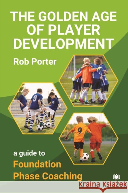 The Golden Age of Player Development: A Guide to Foundation Phase Coaching Rob Porter 9781914066740