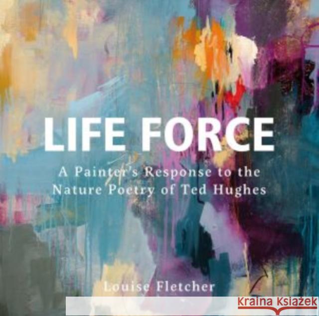 Life Force: A Painter's Response to the Nature Poetry of Ted Hughes Louise Fletcher 9781914079641