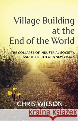 Village Building at the End of the World: The Collapse of Industrial Society, and the Birth of a New Vision Chris Wilson 9781914083464