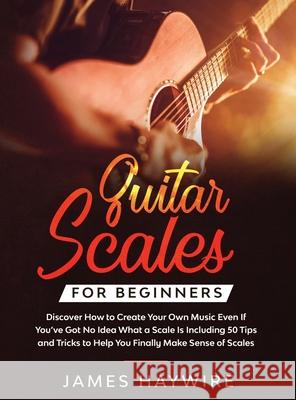 Guitar Scales for Beginners Discover How to Create Your Own Music Even If You've Got No Idea What a Scale Is, Including 50 Tips and Tricks to Help You James Haywire 9781914108013 Donna Lloyd