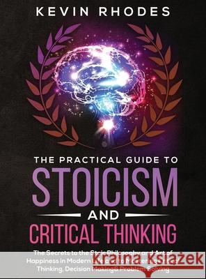The Practical Guide to Stoicism and Critical Thinking: The Secrets to the Stoic Philosophy and Art of Happiness in Modern Life and to Mastering Critic Kevin Rhodes 9781914108587