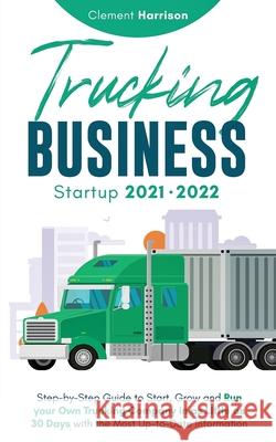 Trucking Business Startup 2021-2022: Step-by-Step Guide to Start, Grow and Run your Own Trucking Company in as Little as 30 Days with the Most Up-to-D Clement Harrison 9781914207136 Muze Publishing