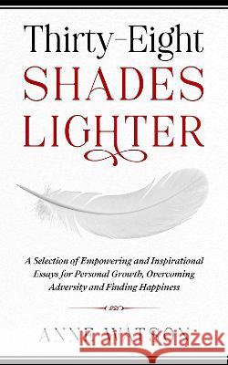 Thirty-Eight Shades Lighter: A Selection of Empowering and Inspirational Essays for Personal Growth, Overcoming Adversity and Finding Happiness Watson, Anne 9781914225017