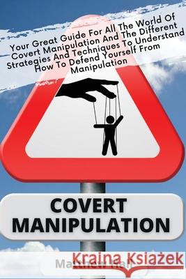 Covert Manipulation: Your Great Guide For The World of Covert Manipulation And The Different Strategies And Techniques To Understand How To Defend Yourself From Manipulation Matthew Hall 9781914232244