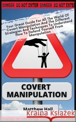 Covert Manipulation: Your Great Guide For The World of Covert Manipulation And The Different Strategies And Techniques To Understand How To Defend Yourself From Manipulation Matthew Hall 9781914232282