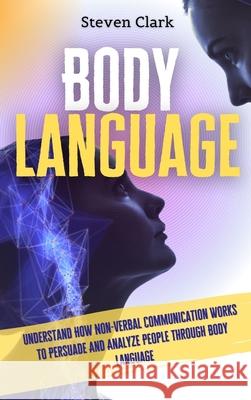 Body Language: Understand How Non-Verbal Communication Works To Persuade And Analyze People Through Body Language Steven Clark 9781914232633