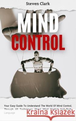 Mind Control: Your Easy Guide To Understand The World Of Mind Control, Through All Techniques About Mind Control And Body Language Steven Clark 9781914232671