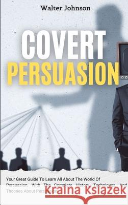 Covert Persuasion: Your Great Guide To Learn All About The World Of Persuasion, With The Complete History, Techniques, And Theories About Persuasion Walter Johnson 9781914232947