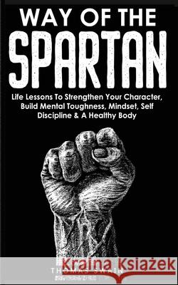 Way of The Spartan: Life Lessons To Strengthen Your Character, Build Mental Toughness, Mindset, Self Discipline & A Healthy Body Thomas Swain Tommy Swindali 9781914312151 Fortune Publishing