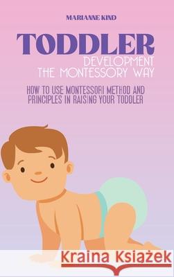 Toddler Development The Montessori Way: How to Use Montessori Method and Principles in Raising Your Toddler Marianne Kind 9781914421327 Marianne Kind