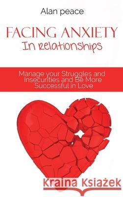 Facing Anxiety In Relationships: Manage your Struggles and Insecurities and Be More Successful in Love Alan Peace 9781914421457 Alan Peace