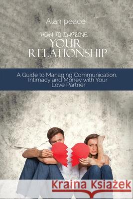 How to Improve Your Relationship: A Guide to Managing Communication, Intimacy and Money with Your Love Partner Alan Peace 9781914421549 Alan Peace