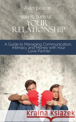 How to Improve Your Relationship: A Guide to Managing Communication, Intimacy and Money with Your Love Partner Alan Peace 9781914421556 Alan Peace