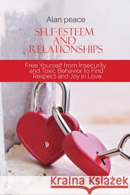 Self-Esteem and Relationships: Free Yourself from Insecurity and Toxic Behavior to Find Respect and Joy in Love Alan Peace 9781914421600 Alan Peace