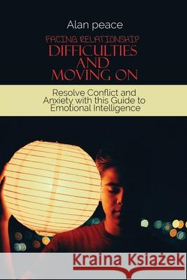 Facing Relationship Difficulties and Moving On: Resolve Conflict and Anxiety with this Guide to Emotional Intelligence Alan Peace 9781914421624 Alan Peace